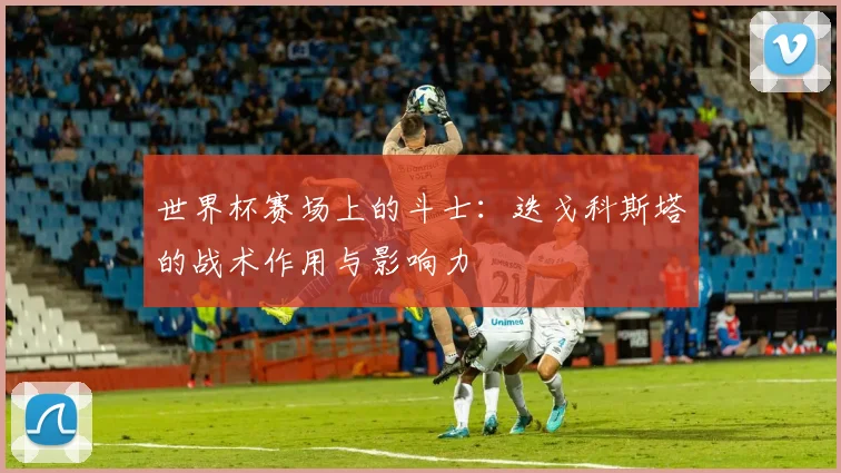 世界杯赛场上的斗士：迭戈科斯塔的战术作用与影响力