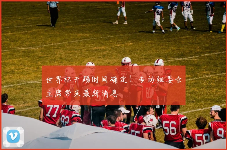 世界杯开踢时间确定！专访组委会主席带来最新消息