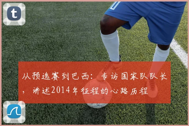 从预选赛到巴西：专访国家队队长，讲述2014年征程的心路历程